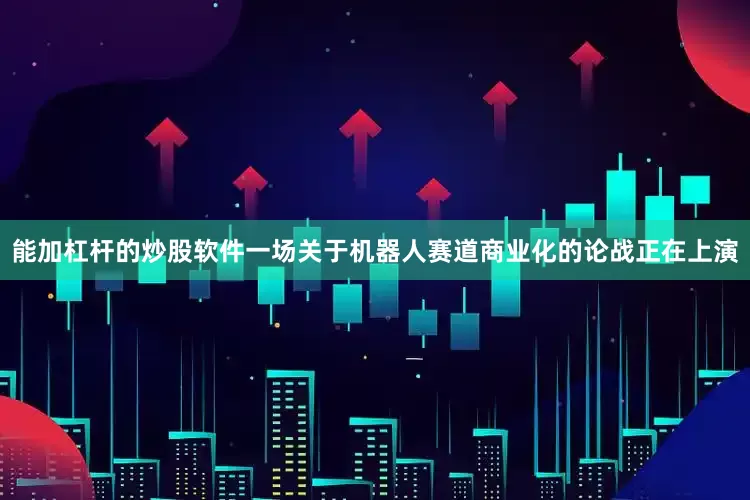 能加杠杆的炒股软件一场关于机器人赛道商业化的论战正在上演