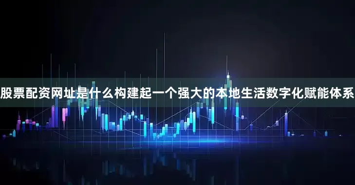 股票配资网址是什么构建起一个强大的本地生活数字化赋能体系