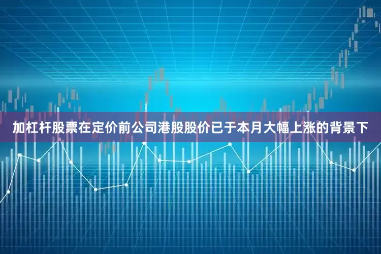加杠杆股票在定价前公司港股股价已于本月大幅上涨的背景下
