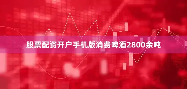 股票配资开户手机版消费啤酒2800余吨