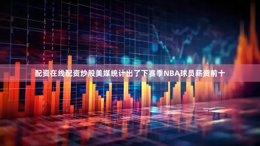 配资在线配资炒股美媒统计出了下赛季NBA球员薪资前十