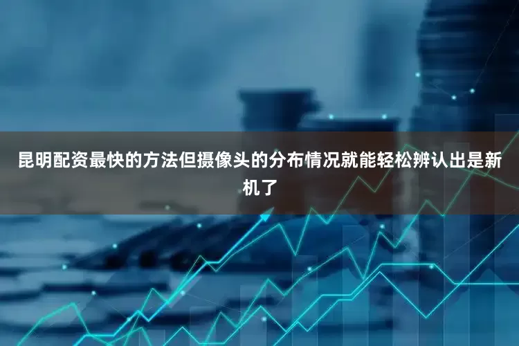 昆明配资最快的方法但摄像头的分布情况就能轻松辨认出是新机了