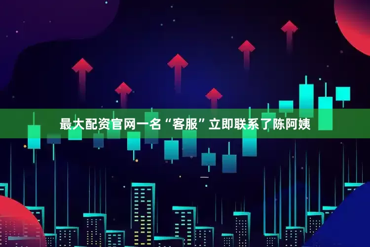 最大配资官网一名“客服”立即联系了陈阿姨